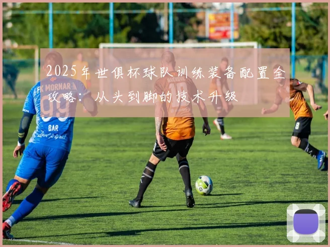 2025年世俱杯球队训练装备配置全攻略:从头到脚的技术升级