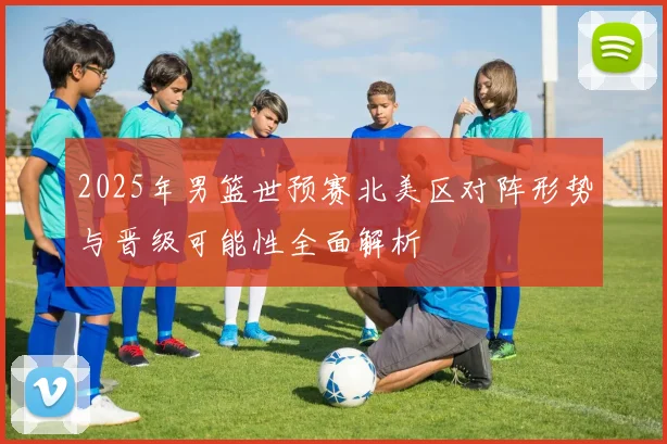 2025年男篮世预赛北美区对阵形势与晋级可能性全面解析