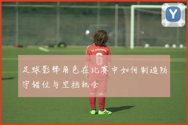 足球影锋角色在比赛中如何制造防守错位与空档机会