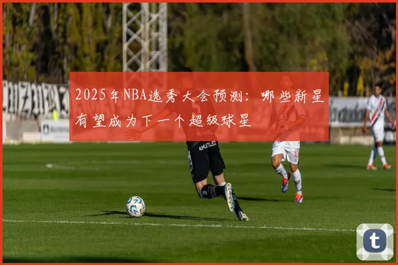 2025年NBA选秀大会预测：哪些新星有望成为下一个超级球星
