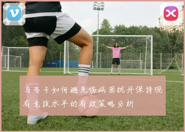 马洛卡如何避免伤病困扰并保持现有竞技水平的有效策略分析